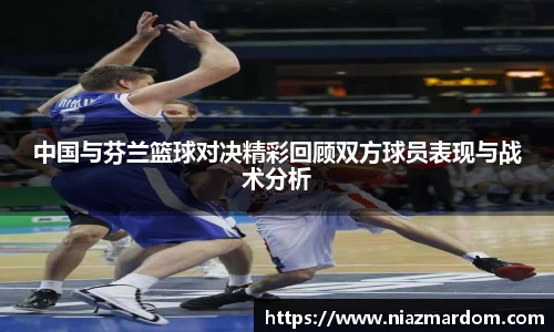 中国与芬兰篮球对决精彩回顾双方球员表现与战术分析